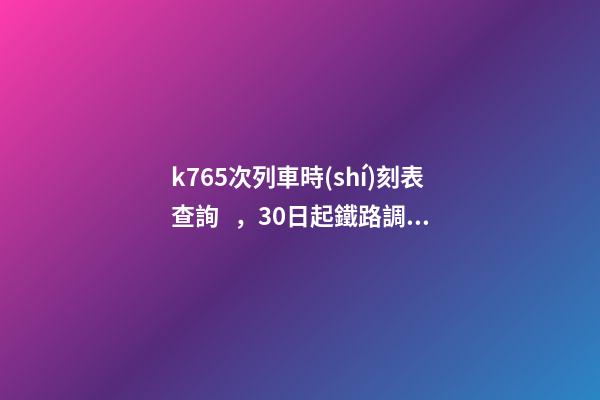 k765次列車時(shí)刻表查詢，30日起鐵路調(diào)圖